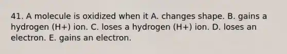 41. A molecule is oxidized when it A. changes shape. B. gains a hydrogen (H+) ion. C. loses a hydrogen (H+) ion. D. loses an electron. E. gains an electron.