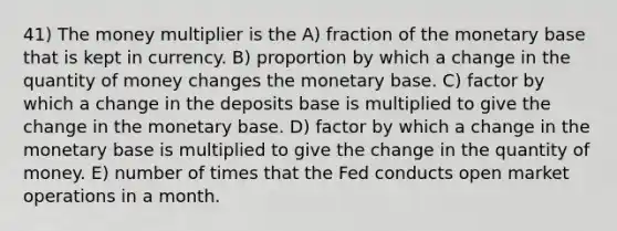 41) The money multiplier is the A) fraction of the monetary base that is kept in currency. B) proportion by which a change in the quantity of money changes the monetary base. C) factor by which a change in the deposits base is multiplied to give the change in the monetary base. D) factor by which a change in the monetary base is multiplied to give the change in the quantity of money. E) number of times that the Fed conducts open market operations in a month.