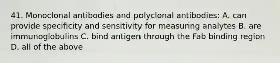 41. Monoclonal antibodies and polyclonal antibodies: A. can provide specificity and sensitivity for measuring analytes B. are immunoglobulins C. bind antigen through the Fab binding region D. all of the above