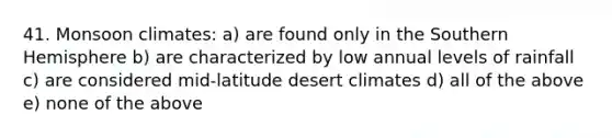 41. Monsoon climates: a) are found only in the Southern Hemisphere b) are characterized by low annual levels of rainfall c) are considered mid-latitude desert climates d) all of the above e) none of the above