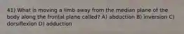 41) What is moving a limb away from the median plane of the body along the frontal plane called? A) abduction B) inversion C) dorsiflexion D) adduction