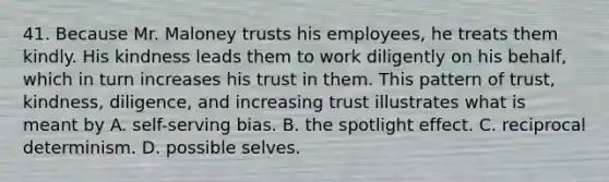 41. Because Mr. Maloney trusts his employees, he treats them kindly. His kindness leads them to work diligently on his behalf, which in turn increases his trust in them. This pattern of trust, kindness, diligence, and increasing trust illustrates what is meant by A. self-serving bias. B. the spotlight effect. C. reciprocal determinism. D. possible selves.