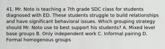 41. Mr. Noto is teaching a 7th grade SDC class for students diagnosed with ED. These students struggle to build relationships and have significant behavioral issues. Which grouping strategy should Mr. Noto use to best support his students? A. Mixed level base groups B. Only independent work C. Informal pairing D. Formal homogenous groups