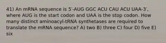 41) An mRNA sequence is 5′-AUG GGC ACU CAU ACU UAA-3′, where AUG is the start codon and UAA is the stop codon. How many distinct aminoacyl-tRNA synthetases are required to translate the mRNA sequence? A) two B) three C) four D) five E) six