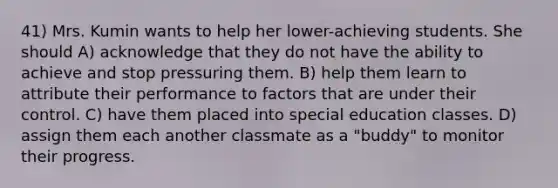 41) Mrs. Kumin wants to help her lower-achieving students. She should A) acknowledge that they do not have the ability to achieve and stop pressuring them. B) help them learn to attribute their performance to factors that are under their control. C) have them placed into special education classes. D) assign them each another classmate as a "buddy" to monitor their progress.