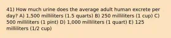 41) How much urine does the average adult human excrete per day? A) 1,500 milliliters (1.5 quarts) B) 250 milliliters (1 cup) C) 500 milliliters (1 pint) D) 1,000 milliliters (1 quart) E) 125 milliliters (1/2 cup)