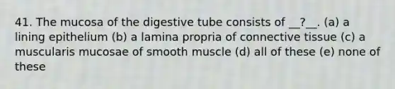 41. The mucosa of the digestive tube consists of __?__. (a) a lining epithelium (b) a lamina propria of <a href='https://www.questionai.com/knowledge/kYDr0DHyc8-connective-tissue' class='anchor-knowledge'>connective tissue</a> (c) a muscularis mucosae of smooth muscle (d) all of these (e) none of these