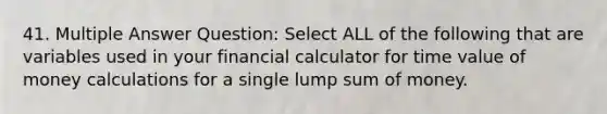 41. Multiple Answer Question: Select ALL of the following that are variables used in your financial calculator for time value of money calculations for a single lump sum of money.