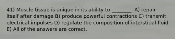 41) Muscle tissue is unique in its ability to ________. A) repair itself after damage B) produce powerful contractions C) transmit electrical impulses D) regulate the composition of interstitial fluid E) All of the answers are correct.