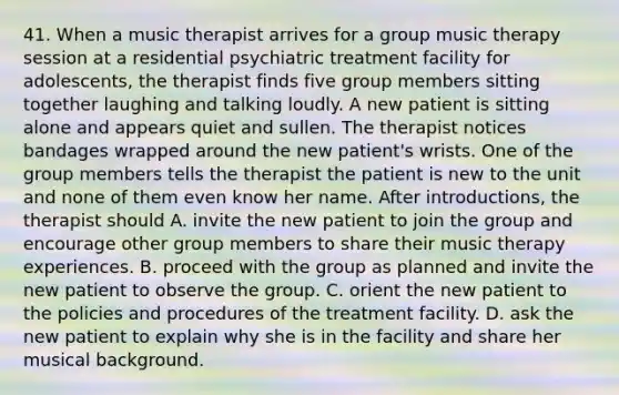 41. When a music therapist arrives for a group music therapy session at a residential psychiatric treatment facility for adolescents, the therapist finds five group members sitting together laughing and talking loudly. A new patient is sitting alone and appears quiet and sullen. The therapist notices bandages wrapped around the new patient's wrists. One of the group members tells the therapist the patient is new to the unit and none of them even know her name. After introductions, the therapist should A. invite the new patient to join the group and encourage other group members to share their music therapy experiences. B. proceed with the group as planned and invite the new patient to observe the group. C. orient the new patient to the policies and procedures of the treatment facility. D. ask the new patient to explain why she is in the facility and share her musical background.