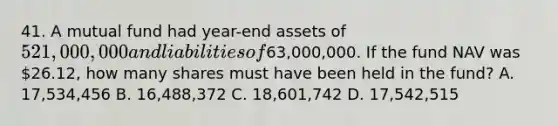 41. A mutual fund had year-end assets of 521,000,000 and liabilities of63,000,000. If the fund NAV was 26.12, how many shares must have been held in the fund? A. 17,534,456 B. 16,488,372 C. 18,601,742 D. 17,542,515