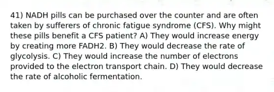 41) NADH pills can be purchased over the counter and are often taken by sufferers of chronic fatigue syndrome (CFS). Why might these pills benefit a CFS patient? A) They would increase energy by creating more FADH2. B) They would decrease the rate of glycolysis. C) They would increase the number of electrons provided to the electron transport chain. D) They would decrease the rate of alcoholic fermentation.