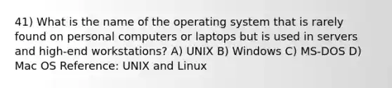 41) What is the name of the operating system that is rarely found on personal computers or laptops but is used in servers and high-end workstations? A) UNIX B) Windows C) MS-DOS D) Mac OS Reference: UNIX and Linux