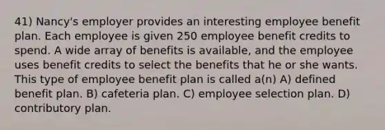 41) Nancy's employer provides an interesting employee benefit plan. Each employee is given 250 employee benefit credits to spend. A wide array of benefits is available, and the employee uses benefit credits to select the benefits that he or she wants. This type of employee benefit plan is called a(n) A) defined benefit plan. B) cafeteria plan. C) employee selection plan. D) contributory plan.