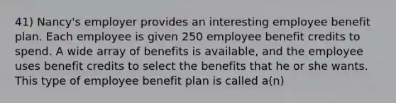 41) Nancy's employer provides an interesting employee benefit plan. Each employee is given 250 employee benefit credits to spend. A wide array of benefits is available, and the employee uses benefit credits to select the benefits that he or she wants. This type of employee benefit plan is called a(n)