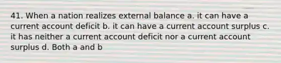 41. When a nation realizes external balance a. it can have a current account deficit b. it can have a current account surplus c. it has neither a current account deficit nor a current account surplus d. Both a and b