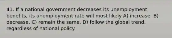 41. If a national government decreases its unemployment benefits, its unemployment rate will most likely A) increase. B) decrease. C) remain the same. D) follow the global trend, regardless of national policy.