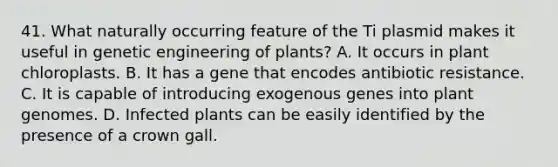 41. What naturally occurring feature of the Ti plasmid makes it useful in genetic engineering of plants? A. It occurs in plant chloroplasts. B. It has a gene that encodes antibiotic resistance. C. It is capable of introducing exogenous genes into plant genomes. D. Infected plants can be easily identified by the presence of a crown gall.