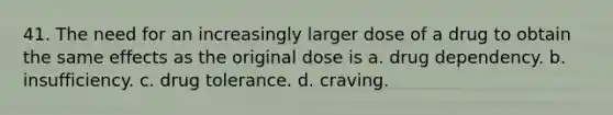 41. The need for an increasingly larger dose of a drug to obtain the same effects as the original dose is a. drug dependency. b. insufficiency. c. drug tolerance. d. craving.