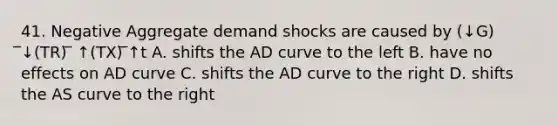 41. Negative Aggregate demand shocks are caused by (↓G) ̅↓(TR) ̅ ↑(TX) ̅↑t A. shifts the AD curve to the left B. have no effects on AD curve C. shifts the AD curve to the right D. shifts the AS curve to the right