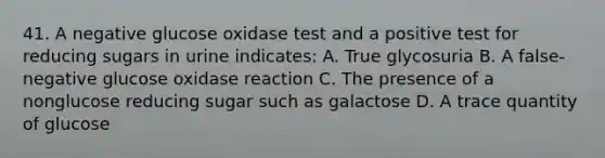 41. A negative glucose oxidase test and a positive test for reducing sugars in urine indicates: A. True glycosuria B. A false-negative glucose oxidase reaction C. The presence of a nonglucose reducing sugar such as galactose D. A trace quantity of glucose