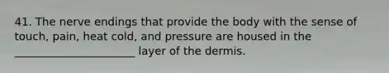 41. The nerve endings that provide the body with the sense of touch, pain, heat cold, and pressure are housed in the ______________________ layer of the dermis.