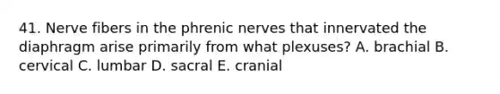 41. Nerve fibers in the phrenic nerves that innervated the diaphragm arise primarily from what plexuses? A. brachial B. cervical C. lumbar D. sacral E. cranial