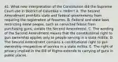 41. What new interpretation of the Constitution did the Supreme Court use in District of Columbia v. Heller? A. The Second Amendment prohibits state and federal governments from requiring the registration of firearms. B. Federal and state laws restricting some people, such as convicted felons from purchasing guns, violate the Second Amendment. C. The wording of the Second Amendment means that the constitutional right to gun ownership applies only to people serving in a state militia. D. The Second Amendment contains a constitutional right to gun ownership irrespective of service in a state militia. E. The right of privacy implied in the Bill of Rights extends to carrying of guns in public places.