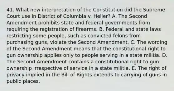 41. What new interpretation of the Constitution did the Supreme Court use in District of Columbia v. Heller? A. The Second Amendment prohibits state and federal governments from requiring the registration of firearms. B. Federal and state laws restricting some people, such as convicted felons from purchasing guns, violate the Second Amendment. C. The wording of the Second Amendment means that the constitutional right to gun ownership applies only to people serving in a state militia. D. The Second Amendment contains a constitutional right to gun ownership irrespective of service in a state militia. E. The right of privacy implied in the Bill of Rights extends to carrying of guns in public places.