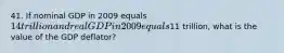 41. If nominal GDP in 2009 equals 14 trillion and real GDP in 2009 equals11 trillion, what is the value of the GDP deflator?