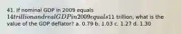 41. If nominal GDP in 2009 equals 14 trillion and real GDP in 2009 equals11 trillion, what is the value of the GDP deflator? a. 0.79 b. 1.03 c. 1.27 d. 1.30