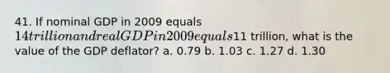 41. If nominal GDP in 2009 equals 14 trillion and real GDP in 2009 equals11 trillion, what is the value of the GDP deflator? a. 0.79 b. 1.03 c. 1.27 d. 1.30