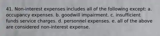 41. Non-interest expenses includes all of the following except: a. occupancy expenses. b. goodwill impairment. c. insufficient funds service charges. d. personnel expenses. e. all of the above are considered non-interest expense.