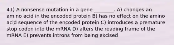 41) A nonsense mutation in a gene ________. A) changes an amino acid in the encoded protein B) has no effect on the amino acid sequence of the encoded protein C) introduces a premature stop codon into the mRNA D) alters the reading frame of the mRNA E) prevents introns from being excised