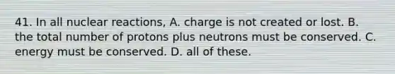 41. In all nuclear reactions, A. charge is not created or lost. B. the total number of protons plus neutrons must be conserved. C. energy must be conserved. D. all of these.