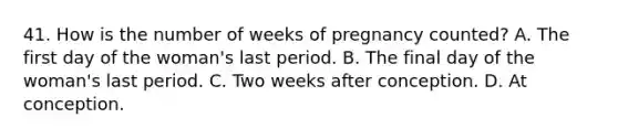 41. How is the number of weeks of pregnancy counted? A. The first day of the woman's last period. B. The final day of the woman's last period. C. Two weeks after conception. D. At conception.