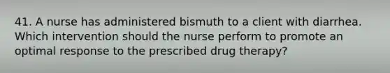 41. A nurse has administered bismuth to a client with diarrhea. Which intervention should the nurse perform to promote an optimal response to the prescribed drug therapy?