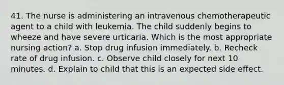 41. The nurse is administering an intravenous chemotherapeutic agent to a child with leukemia. The child suddenly begins to wheeze and have severe urticaria. Which is the most appropriate nursing action? a. Stop drug infusion immediately. b. Recheck rate of drug infusion. c. Observe child closely for next 10 minutes. d. Explain to child that this is an expected side effect.