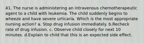 41. The nurse is administering an intravenous chemotherapeutic agent to a child with leukemia. The child suddenly begins to wheeze and have severe urticaria. Which is the most appropriate nursing action? a. Stop drug infusion immediately. b.Recheck rate of drug infusion. c. Observe child closely for next 10 minutes. d.Explain to child that this is an expected side effect.