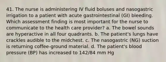 41. The nurse is administering IV fluid boluses and nasogastric irrigation to a patient with acute gastrointestinal (GI) bleeding. Which assessment finding is most important for the nurse to communicate to the health care provider? a. The bowel sounds are hyperactive in all four quadrants. b. The patient's lungs have crackles audible to the midchest. c. The nasogastric (NG) suction is returning coffee-ground material. d. The patient's blood pressure (BP) has increased to 142/84 mm Hg