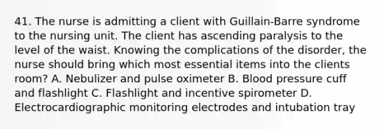 41. The nurse is admitting a client with Guillain-Barre syndrome to the nursing unit. The client has ascending paralysis to the level of the waist. Knowing the complications of the disorder, the nurse should bring which most essential items into the clients room? A. Nebulizer and pulse oximeter B. Blood pressure cuff and flashlight C. Flashlight and incentive spirometer D. Electrocardiographic monitoring electrodes and intubation tray