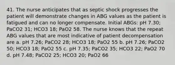 41. The nurse anticipates that as septic shock progresses the patient will demonstrate changes in ABG values as the patient is fatigued and can no longer compensate. Initial ABGs: pH 7.30; PaCO2 31; HCO3 18; PaO2 58. The nurse knows that the repeat ABG values that are most indicative of patient decompensation are a. pH 7.26; PaCO2 28; HCO3 18; PaO2 55 b. pH 7.26; PaCO2 50; HCO3 18; PaO2 55 c. pH 7.35; PaCO2 35; HCO3 22; PaO2 70 d. pH 7.48; PaCO2 25; HCO3 20; PaO2 66