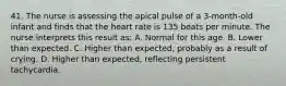 41. The nurse is assessing the apical pulse of a 3-month-old infant and finds that the heart rate is 135 beats per minute. The nurse interprets this result as: A. Normal for this age. B. Lower than expected. C. Higher than expected, probably as a result of crying. D. Higher than expected, reflecting persistent tachycardia.