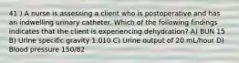 41 ) A nurse is assessing a client who is postoperative and has an indwelling urinary catheter. Which of the following findings indicates that the client is experiencing dehydration? A) BUN 15 B) Urine specific gravity 1.010 C) Urine output of 20 mL/hour D) Blood pressure 150/82