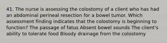 41. The nurse is assessing the colostomy of a client who has had an abdominal perineal resection for a bowel tumor. Which assessment finding indicates that the colostomy is beginning to function? The passage of fatus Absent bowel sounds The client's ability to tolerate food Bloody drainage from the colostomy