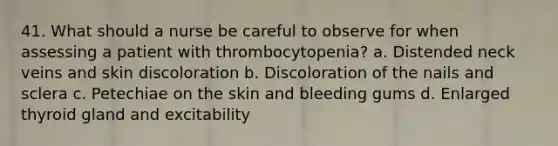 41. What should a nurse be careful to observe for when assessing a patient with thrombocytopenia? a. Distended neck veins and skin discoloration b. Discoloration of the nails and sclera c. Petechiae on the skin and bleeding gums d. Enlarged thyroid gland and excitability