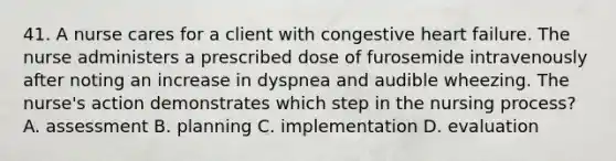 41. A nurse cares for a client with congestive heart failure. The nurse administers a prescribed dose of furosemide intravenously after noting an increase in dyspnea and audible wheezing. The nurse's action demonstrates which step in the nursing process? A. assessment B. planning C. implementation D. evaluation