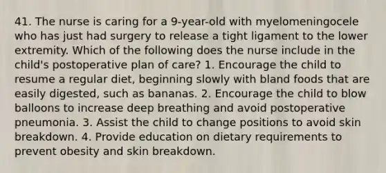 41. The nurse is caring for a 9-year-old with myelomeningocele who has just had surgery to release a tight ligament to the lower extremity. Which of the following does the nurse include in the child's postoperative plan of care? 1. Encourage the child to resume a regular diet, beginning slowly with bland foods that are easily digested, such as bananas. 2. Encourage the child to blow balloons to increase deep breathing and avoid postoperative pneumonia. 3. Assist the child to change positions to avoid skin breakdown. 4. Provide education on dietary requirements to prevent obesity and skin breakdown.