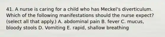 41. A nurse is caring for a child who has Meckel's diverticulum. Which of the following manifestations should the nurse expect? (select all that apply.) A. abdominal pain B. fever C. mucus, bloody stools D. Vomiting E. rapid, shallow breathing