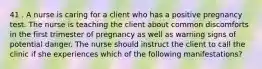 41 . A nurse is caring for a client who has a positive pregnancy test. The nurse is teaching the client about common discomforts in the first trimester of pregnancy as well as warning signs of potential danger. The nurse should instruct the client to call the clinic if she experiences which of the following manifestations?